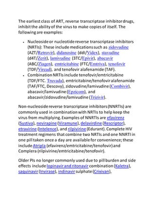 The earliest class of ART, reverse transcriptase inhibitordrugs,
inhibitthe abilityof the virus to make copies of itself. The
following are examples:
 Nucleosideor nucleotidereverse transcriptase inhibitors
(NRTIs): These include medicationssuch as zidovudine
(AZT/Retrovir), didanosine (ddI/Videx), stavudine
(d4T/Zerit), lamivudine (3TC/Epivir), abacavir
(ABC/Ziagen), emtricitabine (FTC/Emtriva), tenofovir
(TDF/Viread), and tenofovir alafenamide (TAF).
 CombinationNRTIsinclude tenofovir/emtricitabine
(TDF/FTC. Truvada), emtricitabine/tenofoviralafenamide
(TAF/FTC, Descovy), zidovudine/lamivudine(Combivir),
abacavir/lamivudine(Epzicom), and
abacavir/zidovudine/lamivudine(Trizivir).
Non-nucleosidereverse transcriptase inhibitors(NNRTIs) are
commonly used in combinationwith NRTIs to help keep the
virus from multiplying.Examples of NNRTIs are efavirenz
(Sustiva), nevirapine(Viramune), delavirdine(Rescriptor),
etravirine (Intelence), and rilpivirine(Edurant). Complete HIV
treatment regimens that combine two NRTIs and one NNRTI in
one pilltaken once a day are availablefor convenience;these
includeAtripla (efavirenz/emtricitabine/tenofovir)and
Complera (rilpivirine/emtricitabine/tenofovir).
Older PIs no longer commonly used due to pillburden and side
effects includelopinavirand ritonavir combination(Kaletra),
saquinavir(Invirase), indinavirsulphate(Crixivan),
 