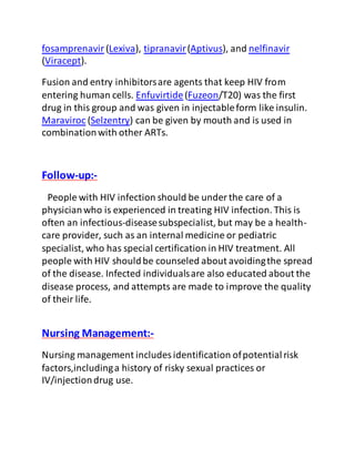 fosamprenavir (Lexiva), tipranavir(Aptivus), and nelfinavir
(Viracept).
Fusion and entry inhibitorsare agents that keep HIV from
entering human cells. Enfuvirtide(Fuzeon/T20) was the first
drug in this group and was given in injectableform like insulin.
Maraviroc (Selzentry) can be given by mouth and is used in
combinationwith other ARTs.
Follow-up:-
People with HIV infection should be under the care of a
physicianwho is experienced in treating HIV infection. This is
often an infectious-diseasesubspecialist, but may be a health-
care provider, such as an internal medicine or pediatric
specialist, who has special certification in HIV treatment. All
people with HIV shouldbe counseled about avoidingthe spread
of the disease. Infected individualsare also educated about the
disease process, and attempts are made to improve the quality
of their life.
Nursing Management:-
Nursing management includes identification ofpotentialrisk
factors,includinga history of risky sexual practices or
IV/injectiondrug use.
 