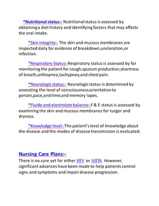 *Nutritional status:- Nutritionalstatus is assessed by
obtaininga diet history and identifying factors that may affects
the oral intake.
*Skin integrity:- The skin and mucous membranes are
inspected daily for evidence of breakdown,uncleration,or
infection.
*Respiratory Status:-Respiratory status is assessed by for
monitoring the patient for cough,sputum production,shortness
of breath,orthopnea,tachypnea,and chestpain.
*Neurologic status:- Neurologicstatus is determined by
assessting the level of consciousness;orientationto
person,pace,andtime;and memory lapes.
*Fluide and eloctrolyte balance:-F & E status is assessed by
examining the skin and mucous membranes for turgor and
dryness.
*Knowledge level:-The patient’slevel of knowledge about
the disease and the modes of disease transmission is evaluated.
Nursing Care Plans:-
There is no cure yet for either HIV or AIDS. However,
significant advances have been made to help patientscontrol
signs and symptoms and impairdisease progression.
 