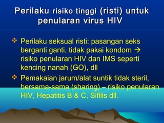 PerilakuPerilaku risiko tinggirisiko tinggi (risti) untuk(risti) untuk
penularan virus HIVpenularan virus HIV
 Perilaku seksual risti: pasangan seks
berganti ganti, tidak pakai kondom 
risiko penularan HIV dan IMS seperti
kencing nanah (GO), dll
 Pemakaian jarum/alat suntik tidak steril,
bersama-sama (sharing) – risiko penularan
HIV, Hepatitis B & C, Sifilis dll.
 