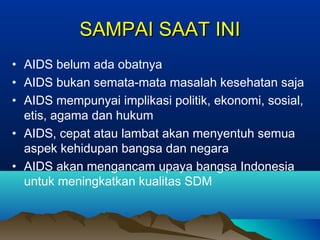 SAMPAI SAAT INISAMPAI SAAT INI
• AIDS belum ada obatnya
• AIDS bukan semata-mata masalah kesehatan saja
• AIDS mempunyai implikasi politik, ekonomi, sosial,
etis, agama dan hukum
• AIDS, cepat atau lambat akan menyentuh semua
aspek kehidupan bangsa dan negara
• AIDS akan mengancam upaya bangsa Indonesia
untuk meningkatkan kualitas SDM
 