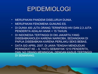 EPIDEMIOLOGIEPIDEMIOLOGI
• MERUPAKAN PANDEMI DISELURUH DUNIA.
• MERUPAKAN FENOMENA GUNUNG ES.
• DI DUNIA 400 JUTA ORANG TERINFEKSI HIV DAN 2,3 JUTA
PENDERITA ADALAH ANAK < 15 TAHUN.
• DI INDONESIA TERTINGGI DI DKI JAKARTA,YANG
DISEBABKANOLEH KARENA NARKOBA, SEDANGKAN DI
PAPUA DISEBABKAN KARENA PERILAKU SEKS BEBAS.
• DATA S/D APRIL 2007, DI JAWA TENGAH MENDUDUKI
PERINGKAT KE – 8, YAITU SEBANYAK 1210 PENDERITA,
DAN 142 ORANG MENINGGAL.DENGAN KASUS TERTINGGI
DI SEMARANG.
 