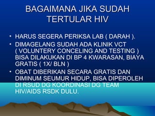 BAGAIMANA JIKA SUDAHBAGAIMANA JIKA SUDAH
TERTULAR HIVTERTULAR HIV
• HARUS SEGERA PERIKSA LAB ( DARAH ).
• DIMAGELANG SUDAH ADA KLINIK VCT
( VOLUNTERY CONCELING AND TESTING )
BISA DILAKUKAN DI BP 4 KWARASAN, BIAYA
GRATIS ( 1X/ BLN )
• OBAT DIBERIKAN SECARA GRATIS DAN
DIMINUM SEUMUR HIDUP, BISA DIPEROLEH
DI RSUD DG KOORDINASI DG TEAM
HIV/AIDS RSDK DULU.
 