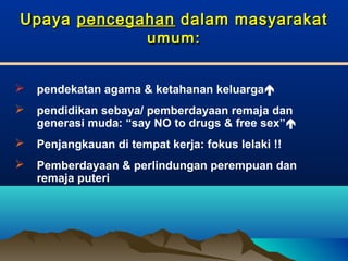 UpayaUpaya pencegahanpencegahan dalam masyarakatdalam masyarakat
umum:umum:
 pendekatan agama & ketahanan keluarga
 pendidikan sebaya/ pemberdayaan remaja dan
generasi muda: “say NO to drugs & free sex”
 Penjangkauan di tempat kerja: fokus lelaki !!
 Pemberdayaan & perlindungan perempuan dan
remaja puteri
 