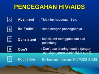 PENCEGAHAN HIV/AIDSPENCEGAHAN HIV/AIDS
A Abstinent : Tidak berhubungan Sex.
B Be Faithful : setia dengan pasangannya.
C Consistent : konsistent menggunakan alat
pelindung.
D Don’t : Don’t use sharing needle (jangan
gunakan jarum suntik tidak steril).
E Education : Embuskan Informasi HIV/AIDS & IMS.
 