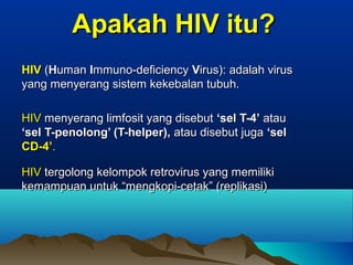 Apakah HIV itu?Apakah HIV itu?
HIVHIV ((HHumanuman IImmuno-deficiencymmuno-deficiency VVirus): adalah virusirus): adalah virus
yang menyerang sistem kekebalan tubuh.yang menyerang sistem kekebalan tubuh.
HIVHIV menyerang limfosit yang disebutmenyerang limfosit yang disebut ‘sel T-4’‘sel T-4’ atauatau
‘sel T-penolong’ (T-helper),‘sel T-penolong’ (T-helper), atau disebut jugaatau disebut juga ‘sel‘sel
CD-4’CD-4’..
HIVHIV tergolong kelompok retrovirus yang memilikitergolong kelompok retrovirus yang memiliki
kemampuan untuk “mengkopi-cetak” (replikasi)kemampuan untuk “mengkopi-cetak” (replikasi)
 