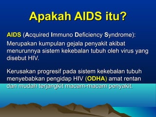 Apakah AIDS itu?Apakah AIDS itu?
AIDSAIDS ((AAcquiredcquired IImmunommuno DDeficiencyeficiency SSyndrome):yndrome):
Merupakan kumpulan gejala penyakit akibatMerupakan kumpulan gejala penyakit akibat
menurunnya sistem kekebalan tubuh oleh virus yangmenurunnya sistem kekebalan tubuh oleh virus yang
disebut HIV.disebut HIV.
Kerusakan progresif pada sistem kekebalan tubuhKerusakan progresif pada sistem kekebalan tubuh
menyebabkan pengidap HIVmenyebabkan pengidap HIV ((ODHAODHA)) amat rentanamat rentan
dan mudah terjangkit macam-macam penyakit.dan mudah terjangkit macam-macam penyakit.
 