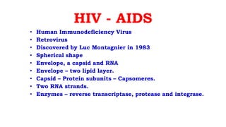 HIV - AIDS
• Human Immunodeficiency Virus
• Retrovirus
• Discovered by Luc Montagnier in 1983
• Spherical shape
• Envelope, a capsid and RNA
• Envelope – two lipid layer.
• Capsid – Protein subunits – Capsomeres.
• Two RNA strands.
• Enzymes – reverse transcriptase, protease and integrase.
 
