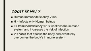 WHAT IS HIV ?
■ Human Immunodeficiency Virus
■ H = Infects only Human beings
■ I = Immunodeficiency virus weakens the immune
system and increases the risk of infection
■ V = Virus that attacks the body and eventually
overcomes the body’s immune system
 