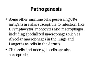 Pathogenesis
Pathogenesis
• Some other immune cells possessing CD4
antigens are also susceptible to infection, like
B lymphocytes, monocytes and macrophages
including specialized macrophages such as
Alveolar macrophages in the lungs and
Langerhans cells in the dermis.
• Glial cells and microglia cells are also
susceptible.
 