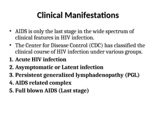 Clinical Manifestations
Clinical Manifestations
• AIDS is only the last stage in the wide spectrum of
clinical features in HIV infection.
• The Center for Disease Control (CDC) has classified the
clinical course of HIV infection under various groups.
1. Acute HIV infection
2. Asymptomatic or Latent infection
3. Persistent generalized lymphadenopathy (PGL)
4. AIDS related complex
5. Full blown AIDS (Last stage)
 