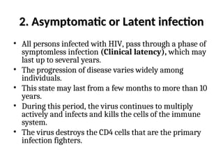 2. Asymptomatic or
2. Asymptomatic or Latent infection
Latent infection
• All persons infected with HIV, pass through a phase of
symptomless infection (Clinical latency), which may
last up to several years.
• The progression of disease varies widely among
individuals.
• This state may last from a few months to more than 10
years.
• During this period, the virus continues to multiply
actively and infects and kills the cells of the immune
system.
• The virus destroys the CD4 cells that are the primary
infection fighters.
 