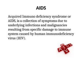 AIDS
AIDS
Acquired Immuno deficiency syndrome or
AIDS, is a collection of symptoms due to
underlying infections and malignancies
resulting from specific damage to immune
system caused by human immunodeficiency
virus (HIV).
 