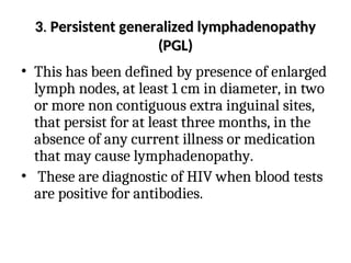 3
3.
. Persistent generalized lymphadenopathy
Persistent generalized lymphadenopathy
(PGL)
(PGL)
• This has been defined by presence of enlarged
lymph nodes, at least 1 cm in diameter, in two
or more non contiguous extra inguinal sites,
that persist for at least three months, in the
absence of any current illness or medication
that may cause lymphadenopathy.
• These are diagnostic of HIV when blood tests
are positive for antibodies.
 