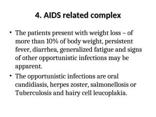 4. AIDS related complex
4. AIDS related complex
• The patients present with weight loss – of
more than 10% of body weight, persistent
fever, diarrhea, generalized fatigue and signs
of other opportunistic infections may be
apparent.
• The opportunistic infections are oral
candidiasis, herpes zoster, salmonellosis or
Tuberculosis and hairy cell leucoplakia.
 