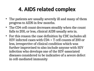 4. AIDS related complex
4. AIDS related complex
• The patients are usually severely ill and many of them
progress to AIDS in few months.
• The CD4 cell count decreases steadily when the count
falls to 200, or less, clinical AIDS usually sets in.
• For this reason the case definition by CDC includes all
HIV infected cases with CD4 + T cell counts of 200 or
less, irrespective of clinical condition which was
further improvised to also include anyone with HIV
infection who develops one of the HIV-associated
diseases considered to be indicative of a severe defect
in cell-mediated immunity
 