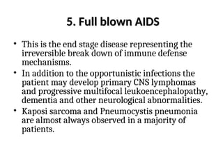5.
5. Full blown AIDS
Full blown AIDS
• This is the end stage disease representing the
irreversible break down of immune defense
mechanisms.
• In addition to the opportunistic infections the
patient may develop primary CNS lymphomas
and progressive multifocal leukoencephalopathy,
dementia and other neurological abnormalities.
• Kaposi sarcoma and Pneumocystis pneumonia
are almost always observed in a majority of
patients.
 