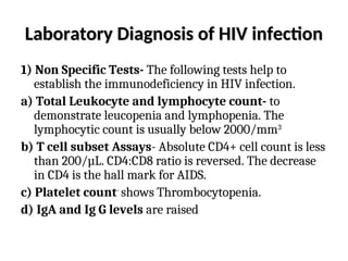Laboratory Diagnosis of HIV infection
Laboratory Diagnosis of HIV infection
1) Non Specific Tests- The following tests help to
establish the immunodeficiency in HIV infection.
a) Total Leukocyte and lymphocyte count- to
demonstrate leucopenia and lymphopenia. The
lymphocytic count is usually below 2000/mm3
b) T cell subset Assays- Absolute CD4+ cell count is less
than 200/µL. CD4:CD8 ratio is reversed. The decrease
in CD4 is the hall mark for AIDS.
c) Platelet count-
shows Thrombocytopenia.
d) IgA and Ig G levels are raised
 