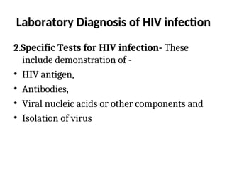 Laboratory Diagnosis of HIV infection
Laboratory Diagnosis of HIV infection
2.Specific Tests for HIV infection- These
include demonstration of -
• HIV antigen,
• Antibodies,
• Viral nucleic acids or other components and
• Isolation of virus
 