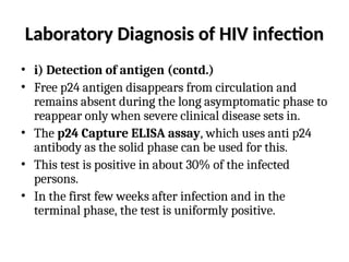 Laboratory Diagnosis of HIV infection
Laboratory Diagnosis of HIV infection
• i) Detection of antigen (contd.)
• Free p24 antigen disappears from circulation and
remains absent during the long asymptomatic phase to
reappear only when severe clinical disease sets in.
• The p24 Capture ELISA assay, which uses anti p24
antibody as the solid phase can be used for this.
• This test is positive in about 30% of the infected
persons.
• In the first few weeks after infection and in the
terminal phase, the test is uniformly positive.
 