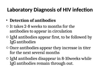 Laboratory Diagnosis of HIV infection
Laboratory Diagnosis of HIV infection
• Detection of antibodies
o It takes 2-8 weeks to months for the
antibodies to appear in circulation
o IgM antibodies appear first, to be followed by
IgG antibodies
o Once antibodies appear they increase in titer
for the next several months
o IgM antibodies disappear in 8-10weeks while
IgG antibodies remain through out.
 