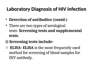 Laboratory Diagnosis of HIV infection
Laboratory Diagnosis of HIV infection
• Detection of antibodies (contd.)
• There are two types of serological
tests- Screening tests and supplemental
tests.
i) Screening tests include-
o ELISA- ELISA is the most frequently used
method for screening of blood samples for
HIV antibody.
 