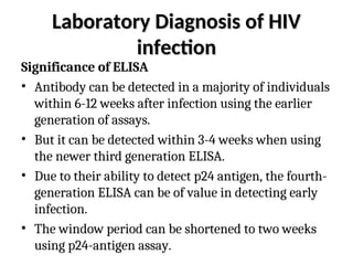 Laboratory Diagnosis of HIV
Laboratory Diagnosis of HIV
infection
infection
Significance of ELISA
• Antibody can be detected in a majority of individuals
within 6-12 weeks after infection using the earlier
generation of assays.
• But it can be detected within 3-4 weeks when using
the newer third generation ELISA.
• Due to their ability to detect p24 antigen, the fourth-
generation ELISA can be of value in detecting early
infection.
• The window period can be shortened to two weeks
using p24-antigen assay.
 