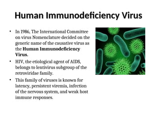 Human Immunodeficiency Virus
Human Immunodeficiency Virus
• In 1986, The International Committee
on virus Nomenclature decided on the
generic name of the causative virus as
the Human Immunodeficiency
Virus.
• HIV, the etiological agent of AIDS,
belongs to lentivirus subgroup of the
retroviridae family.
• This family of viruses is known for
latency, persistent viremia, infection
of the nervous system, and weak host
immune responses.
 