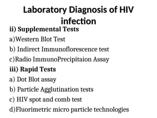 Laboratory Diagnosis of HIV
Laboratory Diagnosis of HIV
infection
infection
ii) Supplemental Tests
a)Western Blot Test
b) Indirect Immunoflorescence test
c)Radio ImmunoPrecipitaion Assay
iii) Rapid Tests
a) Dot Blot assay
b) Particle Agglutination tests
c) HIV spot and comb test
d)Fluorimetric micro particle technologies
 