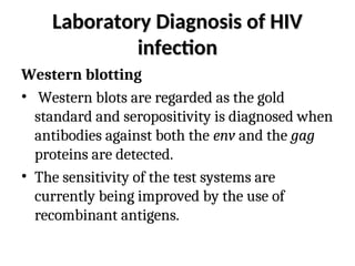 Laboratory Diagnosis of HIV
Laboratory Diagnosis of HIV
infection
infection
Western blotting
• Western blots are regarded as the gold
standard and seropositivity is diagnosed when
antibodies against both the env and the gag
proteins are detected.
• The sensitivity of the test systems are
currently being improved by the use of
recombinant antigens.
 