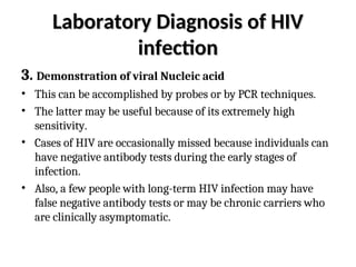 Laboratory Diagnosis of HIV
Laboratory Diagnosis of HIV
infection
infection
3. Demonstration of viral Nucleic acid
• This can be accomplished by probes or by PCR techniques.
• The latter may be useful because of its extremely high
sensitivity.
• Cases of HIV are occasionally missed because individuals can
have negative antibody tests during the early stages of
infection.
• Also, a few people with long-term HIV infection may have
false negative antibody tests or may be chronic carriers who
are clinically asymptomatic.
 