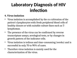 Laboratory Diagnosis of HIV
Laboratory Diagnosis of HIV
infection
infection
4. Virus isolation
• Virus isolation is accomplished by the co cultivation of the
patient's lymphocytes with fresh peripheral blood cells of
healthy donors or with suitable culture lines such as T-
lymphomas.
• The presence of the virus can be confirmed by reverse
transcriptase assays, serological tests, or by changes in
growth pattern of the indicator cells.
• Virus isolation is tedious and time-consuming (weeks) and is
successful in only 70 to 90% of cases.
• Therefore virus isolation is mainly used for the
characterization of the virus.
 