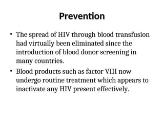 Prevention
Prevention
• The spread of HIV through blood transfusion
had virtually been eliminated since the
introduction of blood donor screening in
many countries.
• Blood products such as factor VIII now
undergo routine treatment which appears to
inactivate any HIV present effectively.
 