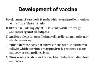 Development of vaccine
Development of vaccine
Development of vaccine is fraught with several problems unique
to this virus. These include-
1) HIV can mutate rapidly, thus, it is not possible to design
antibodies against all antigens.
2) Antibody alone is not sufficient, cell mediated immunity may
also be necessary.
3) Virus enters the body not as free virions but also as infected
cells, in which the virus or the provirus is protected against
antibody or cell mediated lysis.
4) Virus readily establishes life long latent infection hiding from
antibodies.
 