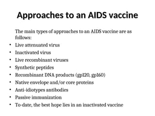 Approaches to an AIDS vaccine
Approaches to an AIDS vaccine
The main types of approaches to an AIDS vaccine are as
follows:
• Live attenuated virus
• Inactivated virus
• Live recombinant viruses
• Synthetic peptides
• Recombinant DNA products (gp120, gp160)
• Native envelope and/or core proteins
• Anti-idiotypes antibodies
• Passive immunization
• To-date, the best hope lies in an inactivated vaccine
 