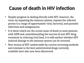 Cause of death in HIV infection
Cause of death in HIV infection
• Despite progress in dealing directly with HIV, however, the
virus, by impairing the immune system, exposes the infected
person to a range of opportunistic viral, bacterial, and parasitic
infections and malignancies.
• It is these which are the actual cause of death in most patients
with AIDS and, notwithstanding the success of anti-HIV drug
treatment in reducing viral load, it is still unclear whether HIV
induced damage to the immune system can be reversed.
• New strains of HIV undetectable by current screening methods
and resistant to the best antiretroviral drugs currently
available have also now been discovered.
 