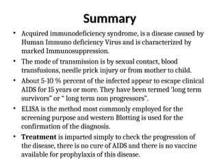 Summary
Summary
• Acquired immunodeficiency syndrome, is a disease caused by
Human Immuno deficiency Virus and is characterized by
marked Immunosuppression.
• The mode of transmission is by sexual contact, blood
transfusions, needle prick injury or from mother to child.
• About 5-10 % percent of the infected appear to escape clinical
AIDS for 15 years or more. They have been termed ‘long term
survivors” or “ long term non progressors”.
• ELISA is the method most commonly employed for the
screening purpose and western Blotting is used for the
confirmation of the diagnosis.
• Treatment is imparted simply to check the progression of
the disease, there is no cure of AIDS and there is no vaccine
available for prophylaxis of this disease.
 