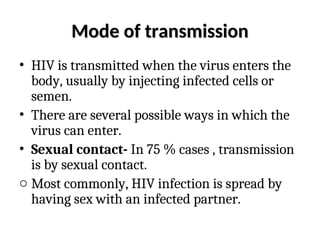 Mode of transmission
Mode of transmission
• HIV is transmitted when the virus enters the
body, usually by injecting infected cells or
semen.
• There are several possible ways in which the
virus can enter.
• Sexual contact- In 75 % cases , transmission
is by sexual contact.
o Most commonly, HIV infection is spread by
having sex with an infected partner.
 