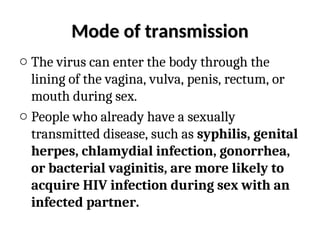 Mode of transmission
Mode of transmission
o The virus can enter the body through the
lining of the vagina, vulva, penis, rectum, or
mouth during sex.
o People who already have a sexually
transmitted disease, such as syphilis, genital
herpes, chlamydial infection, gonorrhea,
or bacterial vaginitis, are more likely to
acquire HIV infection during sex with an
infected partner.
 