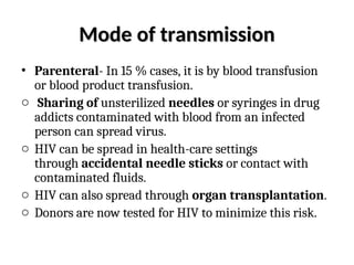 Mode of transmission
Mode of transmission
• Parenteral- In 15 % cases, it is by blood transfusion
or blood product transfusion.
o Sharing of unsterilized needles or syringes in drug
addicts contaminated with blood from an infected
person can spread virus.
o HIV can be spread in health-care settings
through accidental needle sticks or contact with
contaminated fluids.
o HIV can also spread through organ transplantation.
o Donors are now tested for HIV to minimize this risk.
 