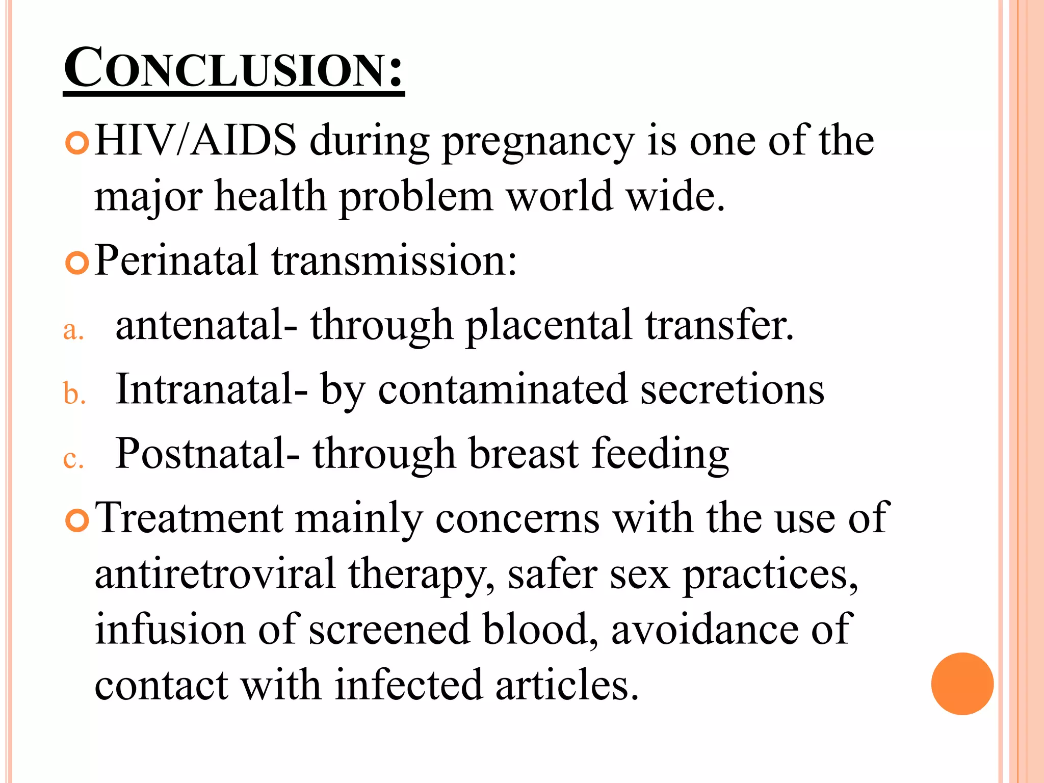CONCLUSION:
HIV/AIDS during pregnancy is one of the
major health problem world wide.
Perinatal transmission:
a. antenatal- through placental transfer.
b. Intranatal- by contaminated secretions
c. Postnatal- through breast feeding
Treatment mainly concerns with the use of
antiretroviral therapy, safer sex practices,
infusion of screened blood, avoidance of
contact with infected articles.
 
