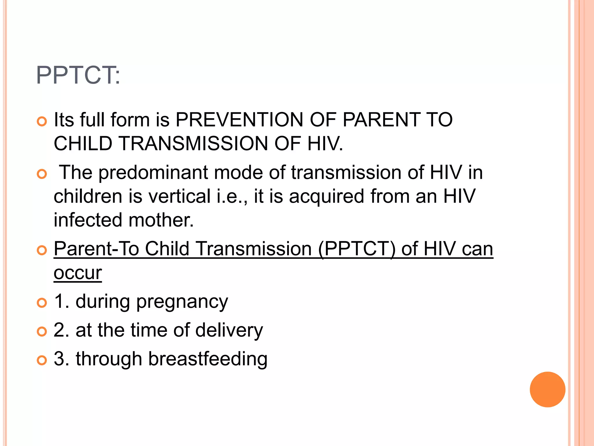 PPTCT:
 Its full form is PREVENTION OF PARENT TO
CHILD TRANSMISSION OF HIV.
 The predominant mode of transmission of HIV in
children is vertical i.e., it is acquired from an HIV
infected mother.
 Parent-To Child Transmission (PPTCT) of HIV can
occur
 1. during pregnancy
 2. at the time of delivery
 3. through breastfeeding
 