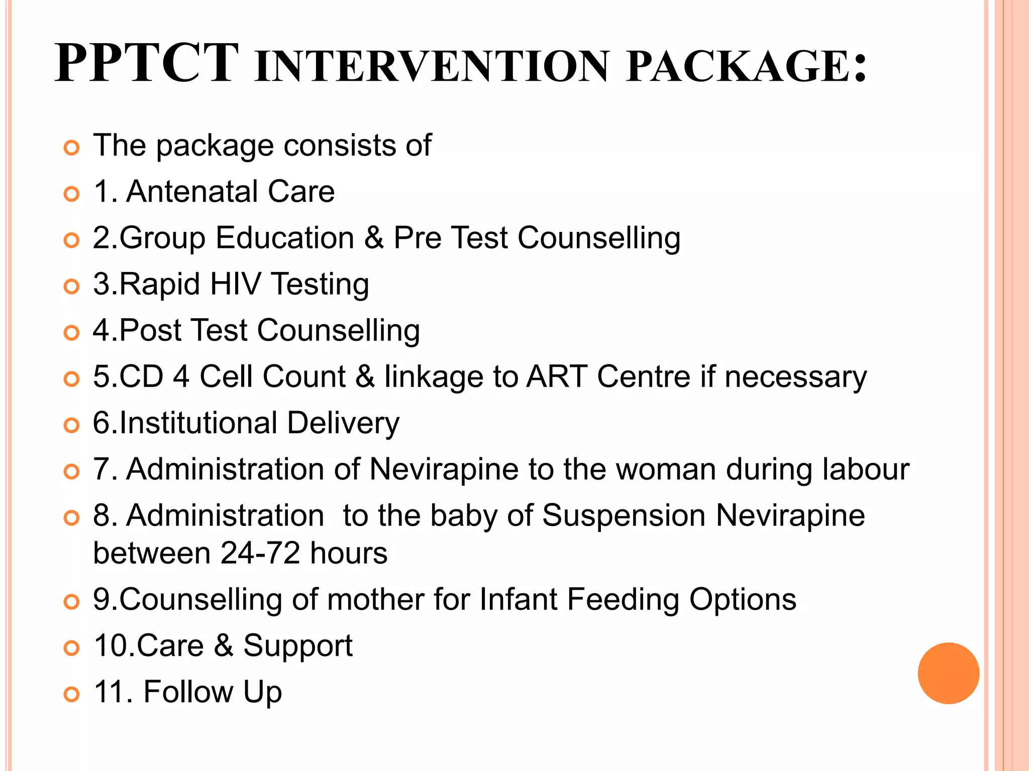 PPTCT INTERVENTION PACKAGE:
 The package consists of
 1. Antenatal Care
 2.Group Education & Pre Test Counselling
 3.Rapid HIV Testing
 4.Post Test Counselling
 5.CD 4 Cell Count & linkage to ART Centre if necessary
 6.Institutional Delivery
 7. Administration of Nevirapine to the woman during labour
 8. Administration to the baby of Suspension Nevirapine
between 24-72 hours
 9.Counselling of mother for Infant Feeding Options
 10.Care & Support
 11. Follow Up
 