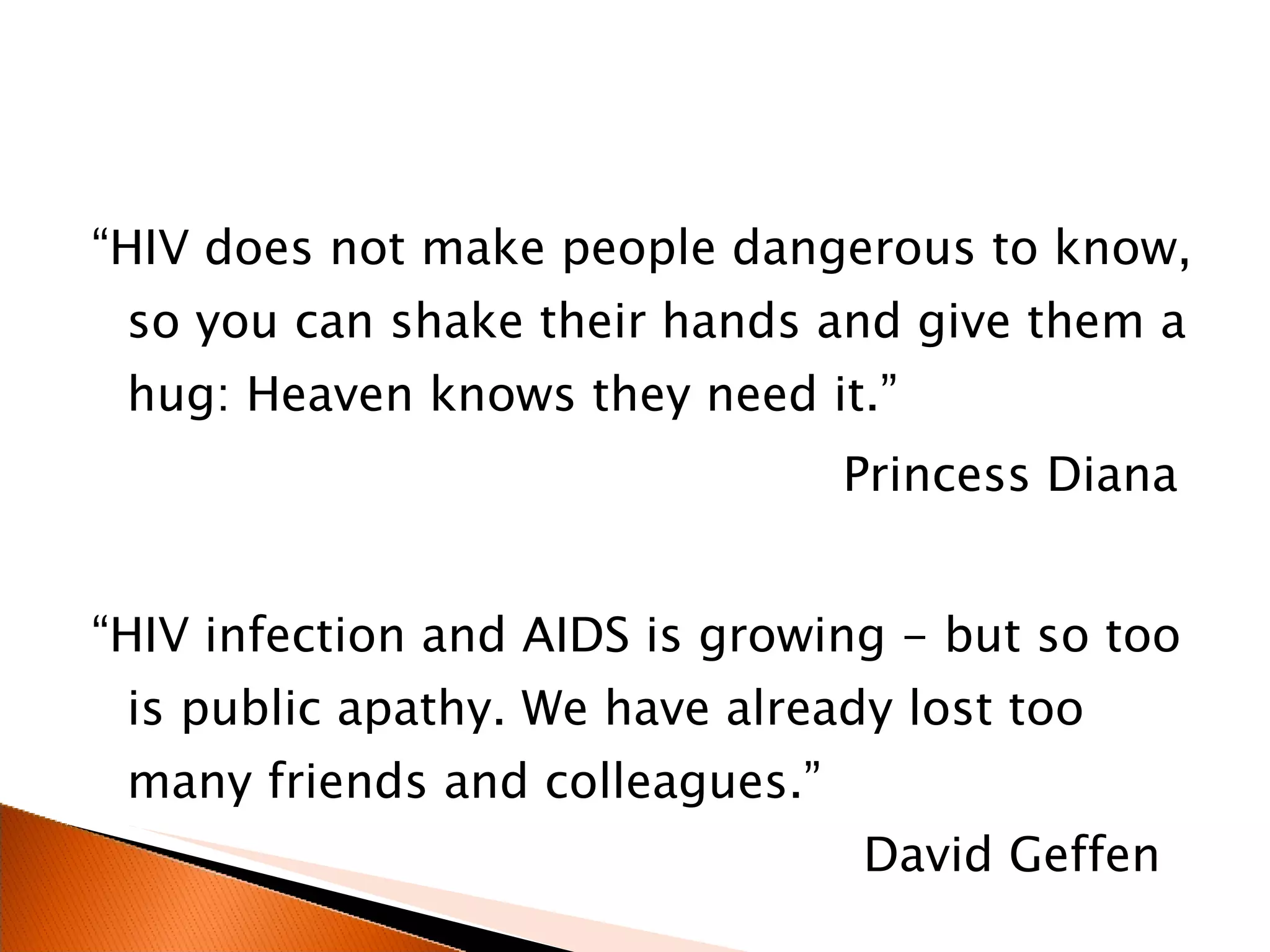 “ HIV does not make people dangerous to know, so you can shake their hands and give them a hug: Heaven knows they need it.” Princess Diana “ HIV infection and AIDS is growing - but so too is public apathy. We have already lost too many friends and colleagues.”    David Geffen 