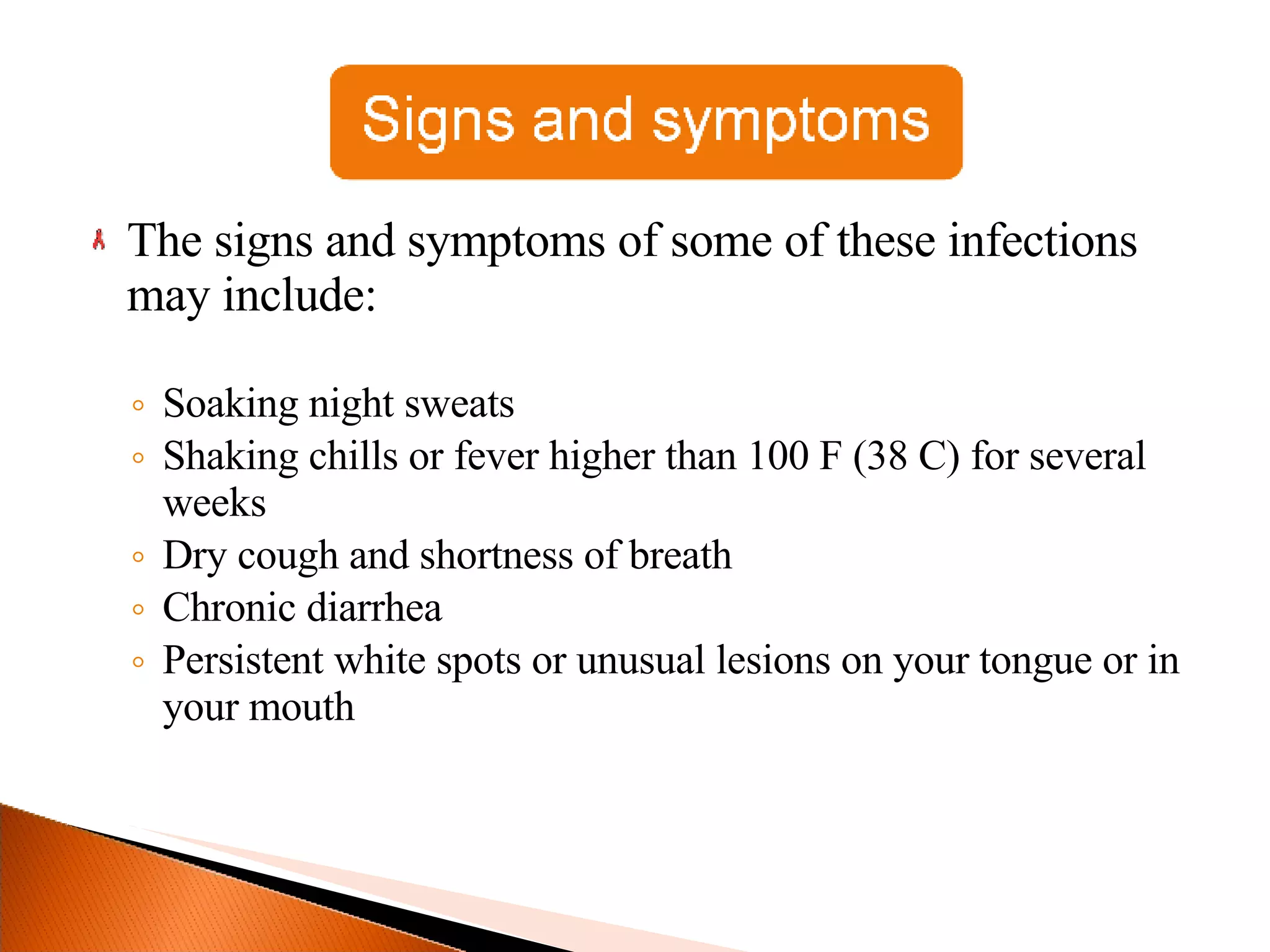 The signs and symptoms of some of these infections may include: Soaking night sweats Shaking chills or fever higher than 100 F (38 C) for several weeks Dry cough and shortness of breath Chronic diarrhea Persistent white spots or unusual lesions on your tongue or in your mouth 