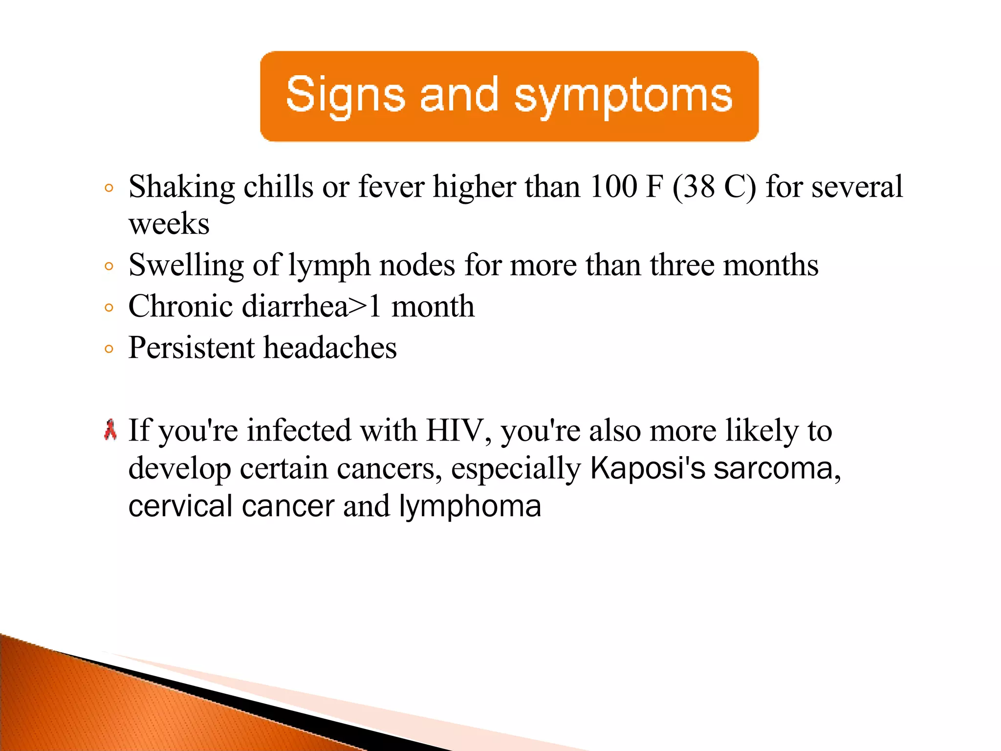 Shaking chills or fever higher than 100 F (38 C) for several weeks Swelling of lymph nodes for more than three months Chronic diarrhea>1 month Persistent headaches If you're infected with HIV, you're also more likely to develop certain cancers, especially  Kaposi's sarcoma ,  cervical cancer  and  lymphoma 