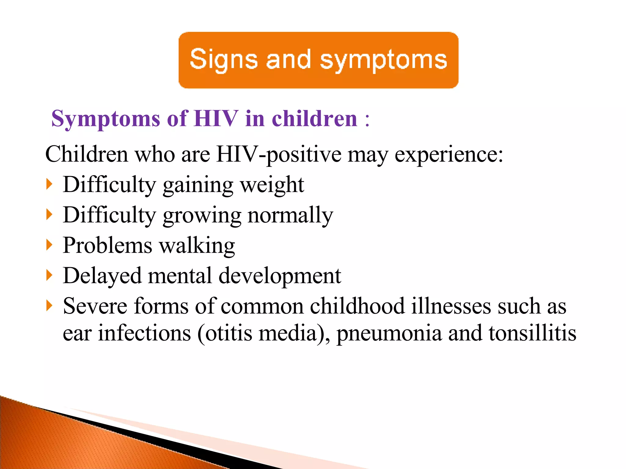 Symptoms of HIV in children  : Children who are HIV-positive may experience:  Difficulty gaining weight  Difficulty growing normally Problems walking  Delayed mental development Severe forms of common childhood illnesses such as ear infections (otitis media), pneumonia and tonsillitis 
