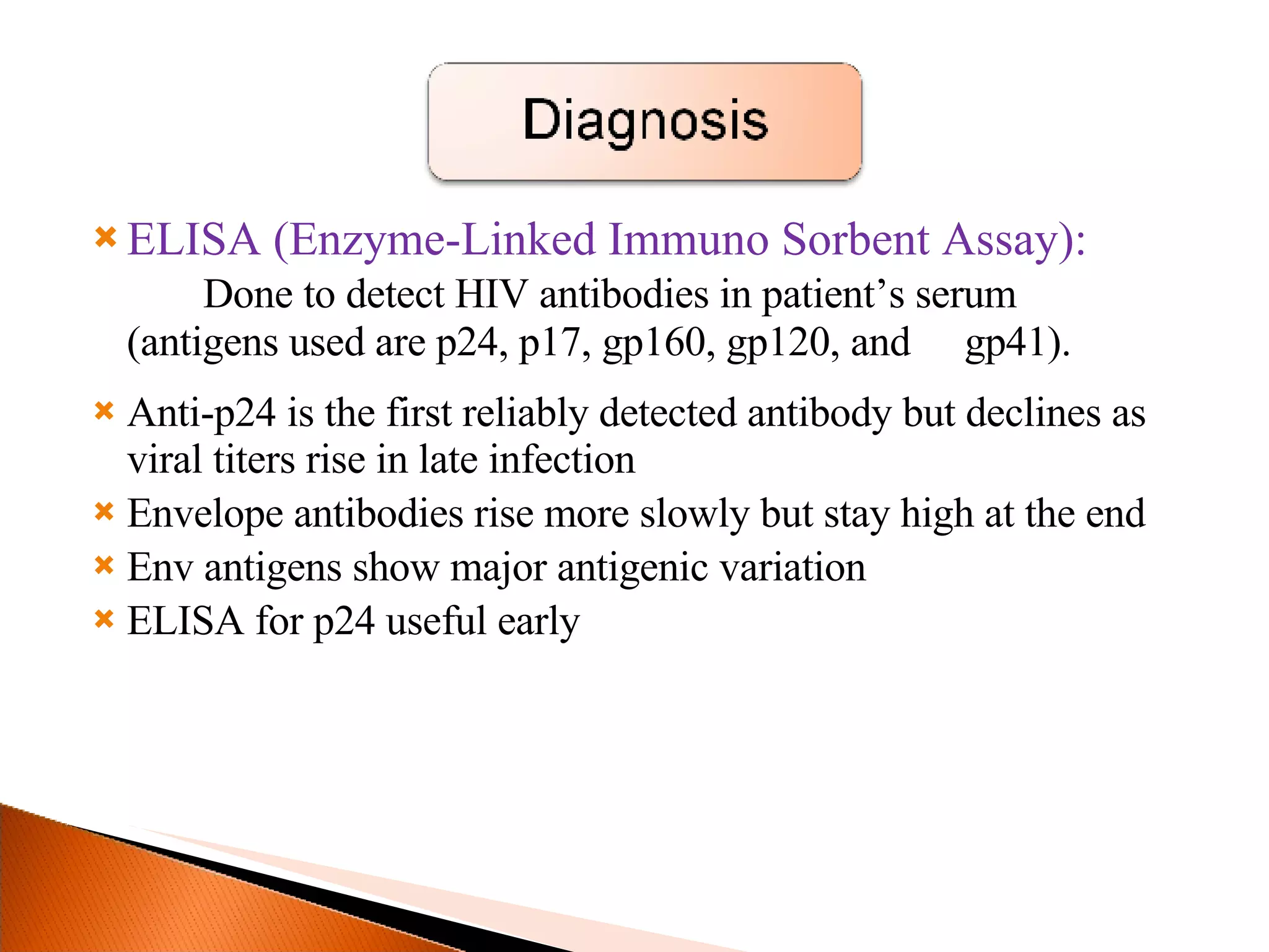 ELISA (Enzyme-Linked Immuno Sorbent Assay):  Done to detect HIV antibodies in patient’s serum  (antigens used are p24, p17, gp160, gp120, and  gp41). Anti-p24 is the first reliably detected antibody but declines as viral titers rise in late infection Envelope antibodies rise more slowly but stay high at the end Env antigens show major antigenic variation ELISA for p24 useful early 