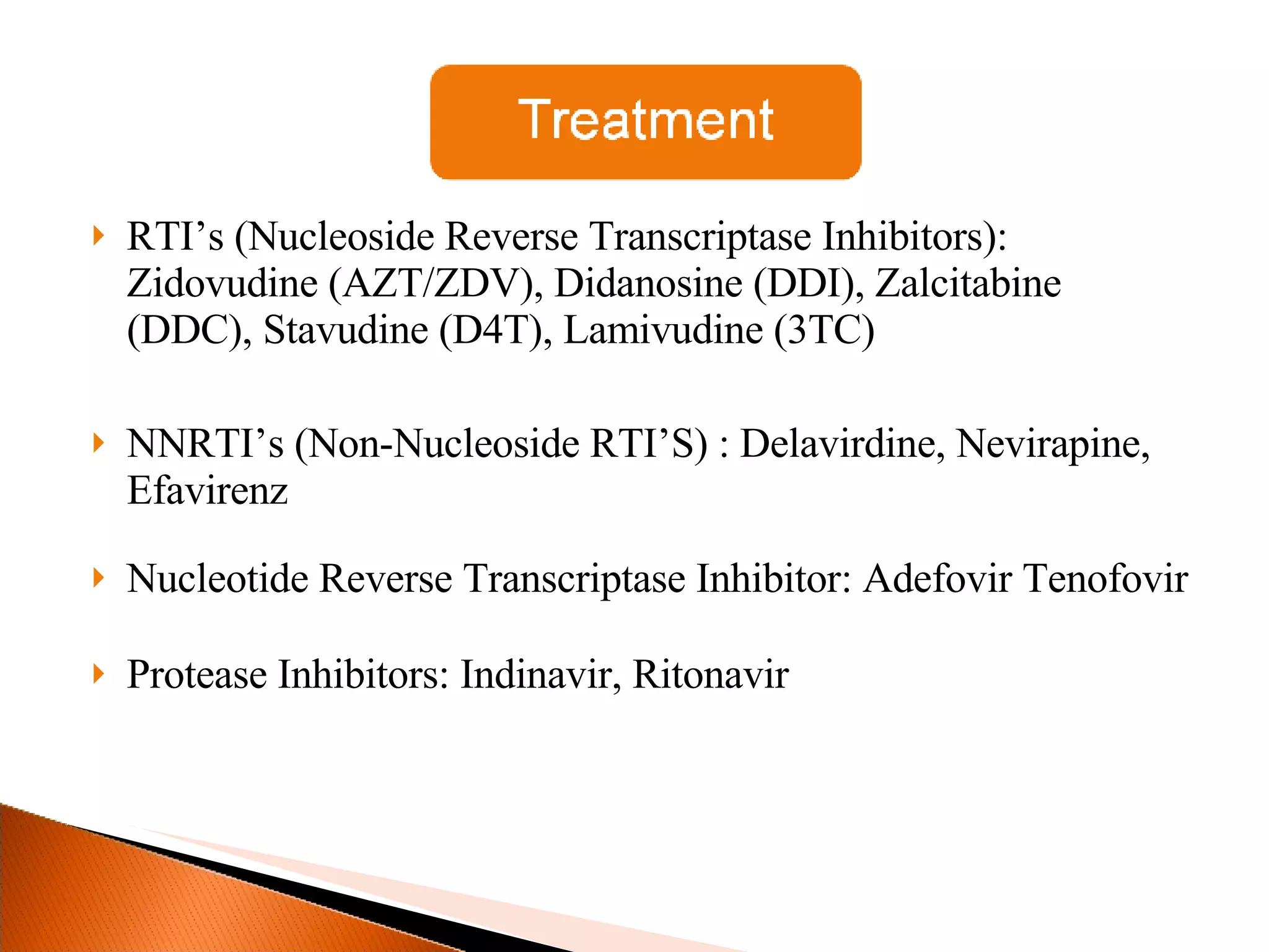RTI’s (Nucleoside Reverse Transcriptase Inhibitors): Zidovudine (AZT/ZDV), Didanosine (DDI), Zalcitabine (DDC), Stavudine (D4T), Lamivudine (3TC) NNRTI’s (Non-Nucleoside RTI’S) : Delavirdine, Nevirapine, Efavirenz Nucleotide Reverse Transcriptase Inhibitor: Adefovir Tenofovir Protease Inhibitors: Indinavir, Ritonavir 