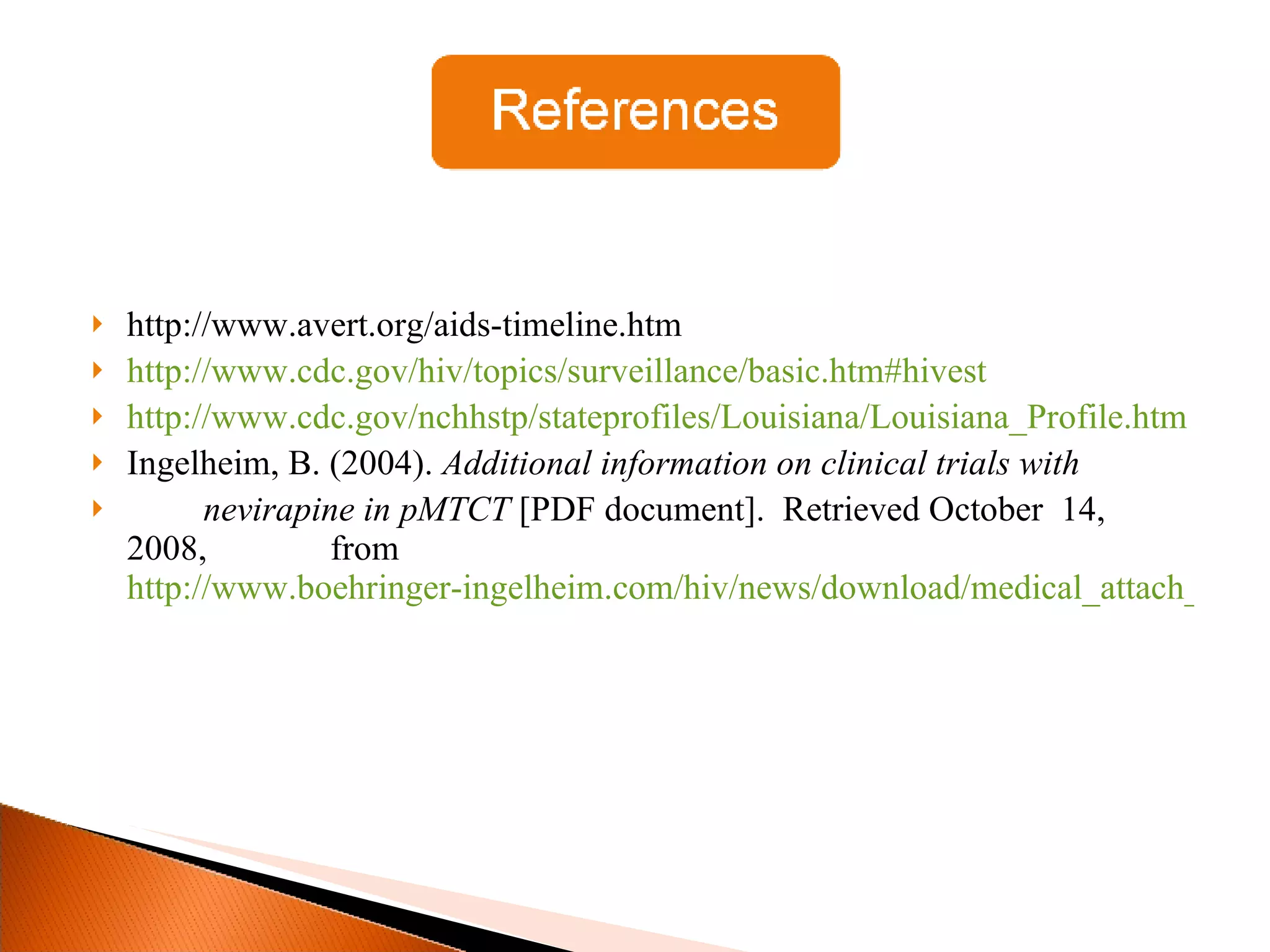 http://www.avert.org/aids-timeline.htm http://www.cdc.gov/hiv/topics/surveillance/basic.htm#hivest http://www.cdc.gov/nchhstp/stateprofiles/Louisiana/Louisiana_Profile.htm Ingelheim, B. (2004).  Additional information on clinical trials with nevirapine in pMTCT  [PDF document].  Retrieved October  14, 2008,  from  http://www.boehringer-	ingelheim.com/hiv/news/download/medical_attach_HIVNET.pdf 